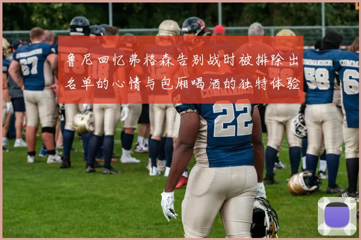 鲁尼回忆弗格森告别战时被排除出名单的心情与包厢喝酒的独特体验