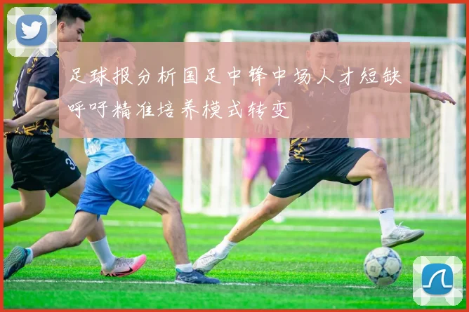 足球报分析国足中锋中场人才短缺呼吁精准培养模式转变