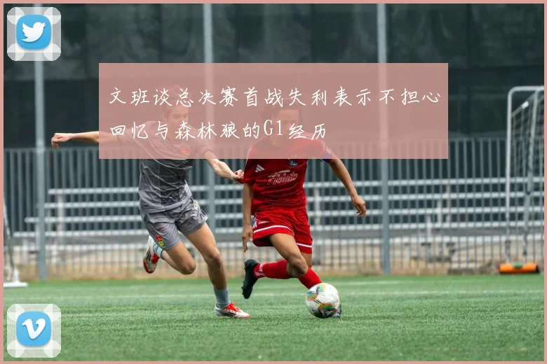 文班谈总决赛首战失利表示不担心回忆与森林狼的G1经历