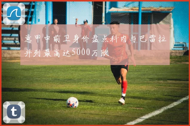 意甲中前卫身价盘点科内与巴雷拉并列最高达5000万欧