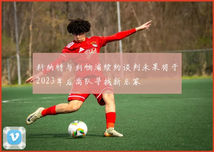 科纳特与利物浦续约谈判未果将于2023年后离队寻找新东家