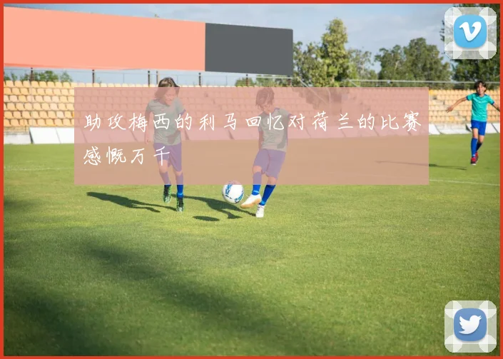 助攻梅西的利马回忆对荷兰的比赛感慨万千