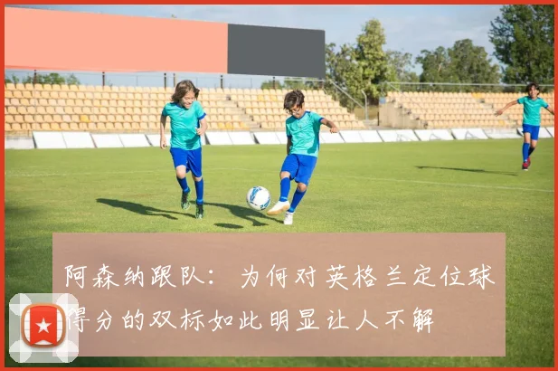 阿森纳跟队：为何对英格兰定位球得分的双标如此明显让人不解