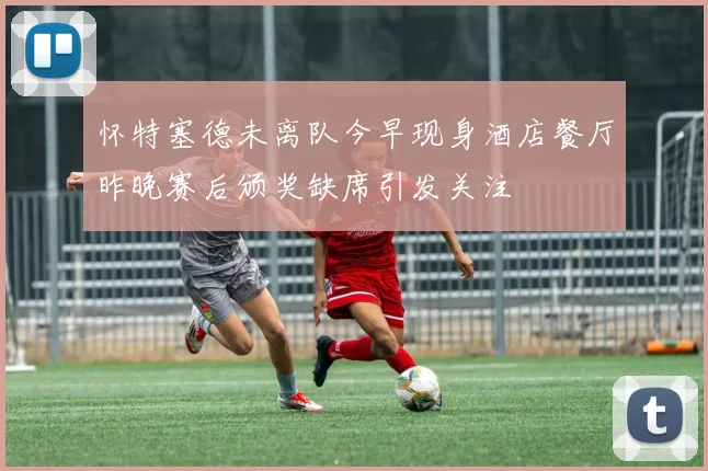 怀特塞德未离队今早现身酒店餐厅昨晚赛后颁奖缺席引发关注