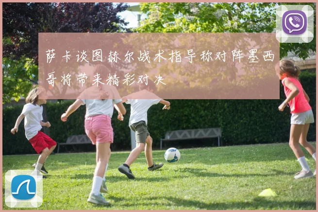 萨卡谈图赫尔战术指导称对阵墨西哥将带来精彩对决