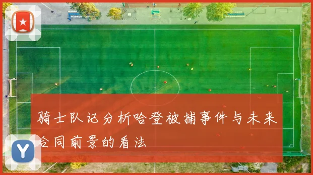 骑士队记分析哈登被捕事件与未来合同前景的看法
