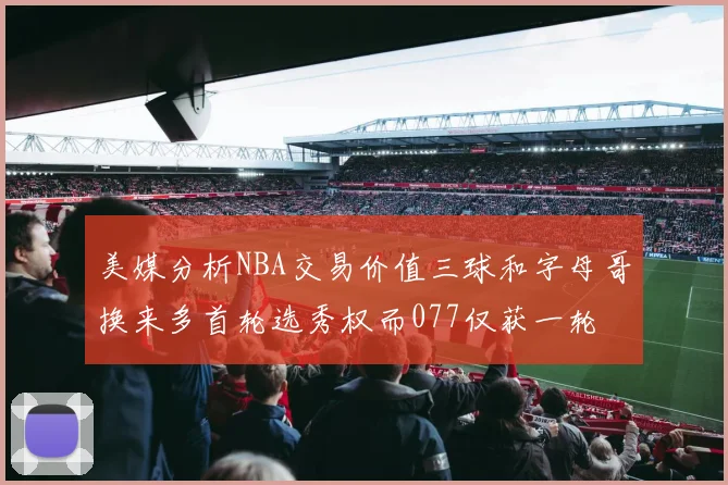 美媒分析NBA交易价值三球和字母哥换来多首轮选秀权而077仅获一轮