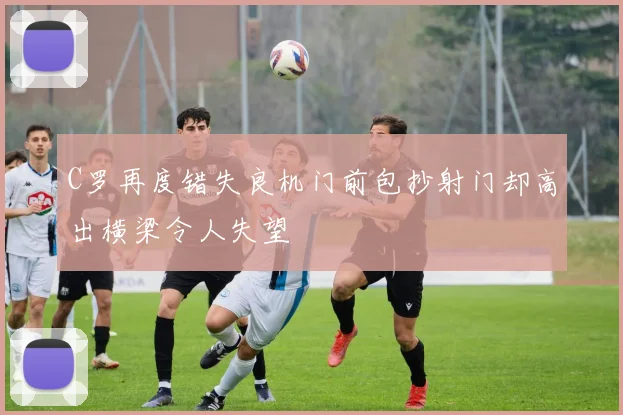 C罗再度错失良机门前包抄射门却高出横梁令人失望