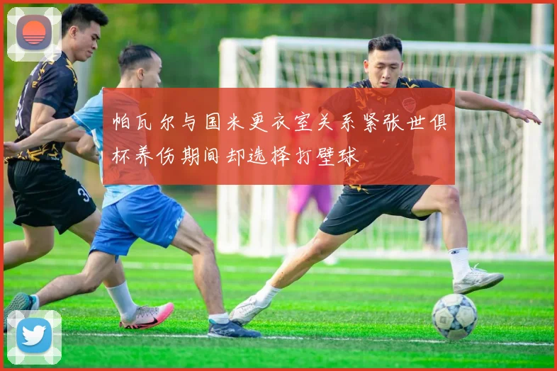 帕瓦尔与国米更衣室关系紧张世俱杯养伤期间却选择打壁球
