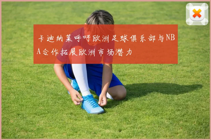 卡迪纳莱呼吁欧洲足球俱乐部与NBA合作拓展欧洲市场潜力