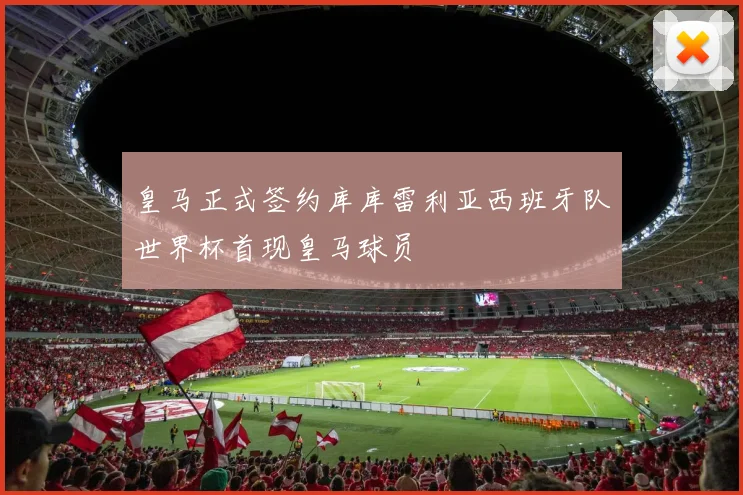 皇马正式签约库库雷利亚西班牙队世界杯首现皇马球员