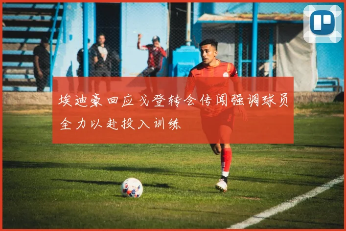 埃迪豪回应戈登转会传闻强调球员全力以赴投入训练