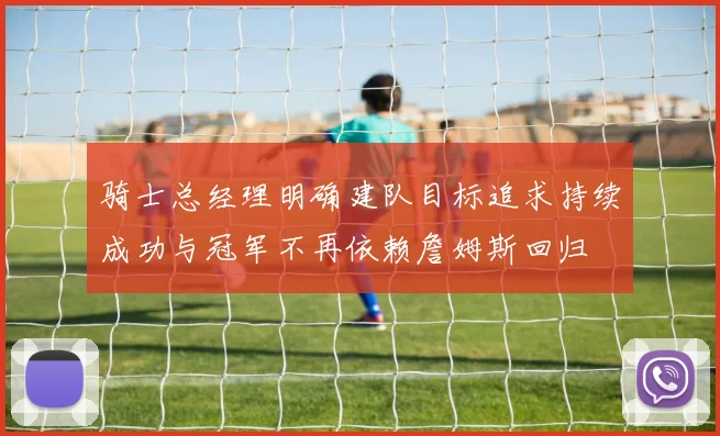 骑士总经理明确建队目标追求持续成功与冠军不再依赖詹姆斯回归