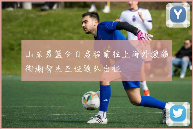 山东男篮今日启程前往上海外援领衔谢智杰王证随队出征